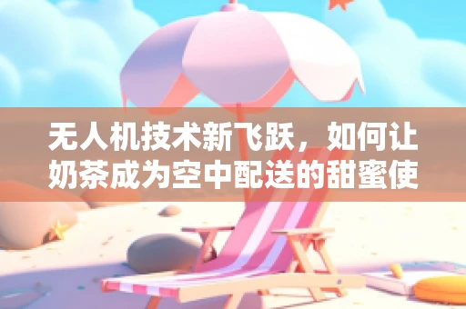 无人机技术新飞跃，如何让奶茶成为空中配送的甜蜜使者？