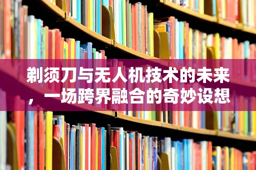 剃须刀与无人机技术的未来，一场跨界融合的奇妙设想？