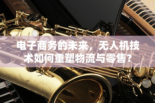 电子商务的未来，无人机技术如何重塑物流与零售？