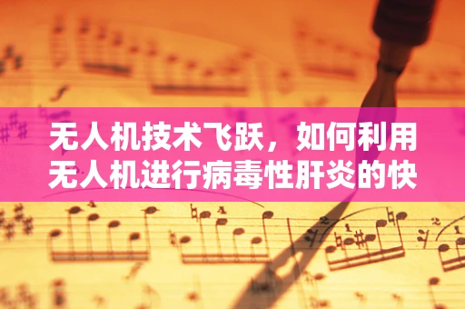 无人机技术飞跃，如何利用无人机进行病毒性肝炎的快速筛查？