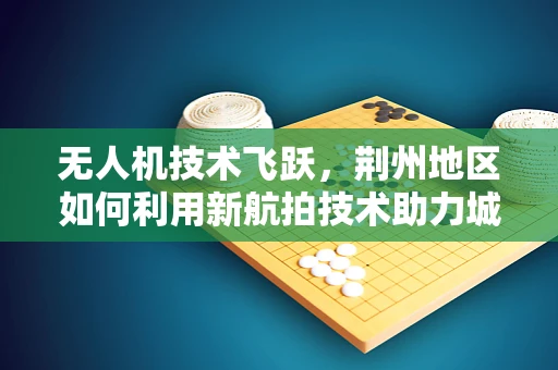 无人机技术飞跃，荆州地区如何利用新航拍技术助力城市规划与监测？