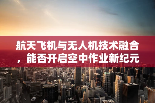 航天飞机与无人机技术融合，能否开启空中作业新纪元？