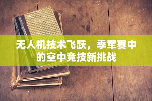 无人机技术飞跃，季军赛中的空中竞技新挑战