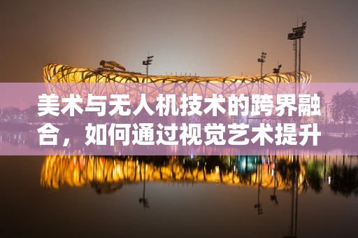 美术与无人机技术的跨界融合，如何通过视觉艺术提升无人机应用体验？
