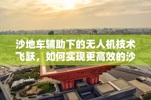 沙地车辅助下的无人机技术飞跃，如何实现更高效的沙漠作业？