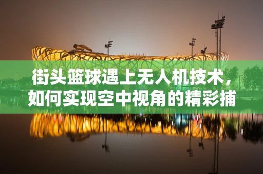 街头篮球遇上无人机技术，如何实现空中视角的精彩捕捉？
