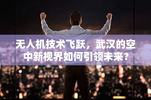 无人机技术飞跃，武汉的空中新视界如何引领未来？