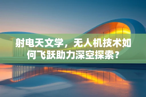 射电天文学，无人机技术如何飞跃助力深空探索？