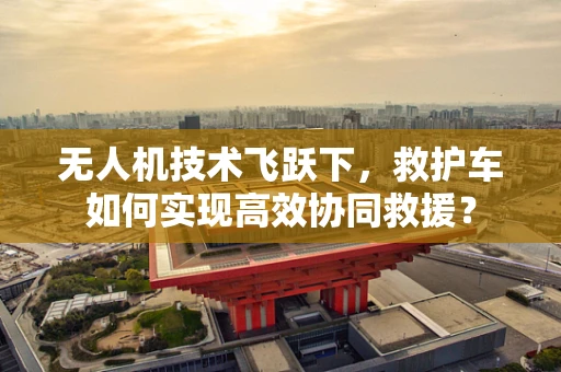 无人机技术飞跃下，救护车如何实现高效协同救援？