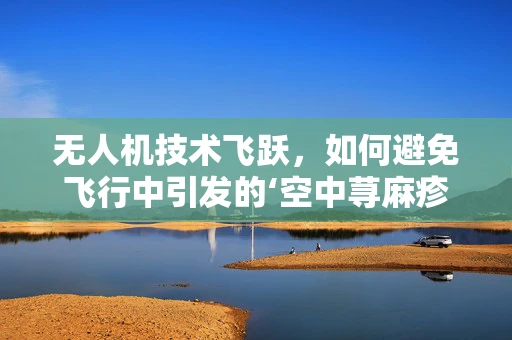 无人机技术飞跃，如何避免飞行中引发的‘空中荨麻疹’？