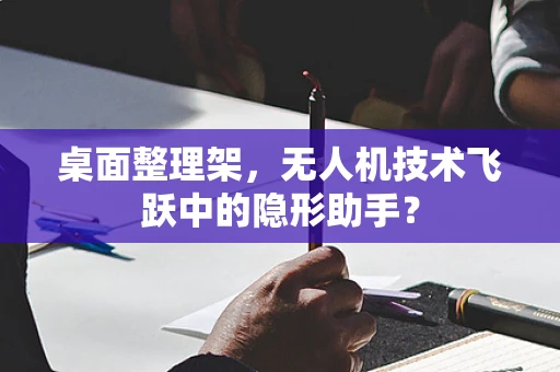 桌面整理架，无人机技术飞跃中的隐形助手？