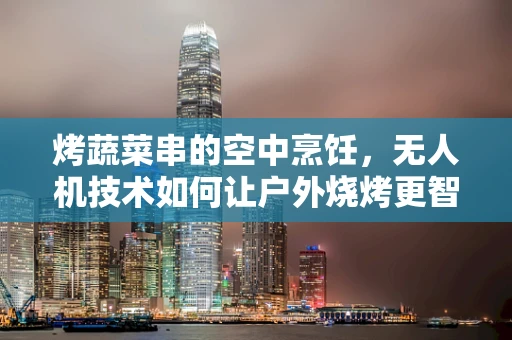 烤蔬菜串的空中烹饪，无人机技术如何让户外烧烤更智能？
