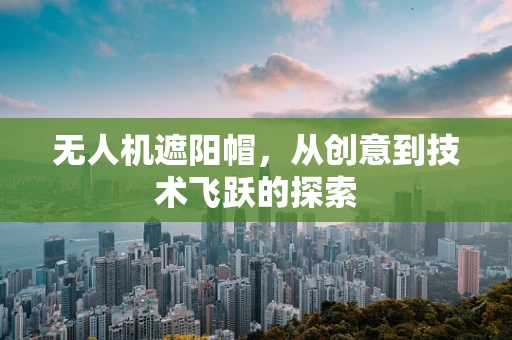 无人机遮阳帽，从创意到技术飞跃的探索