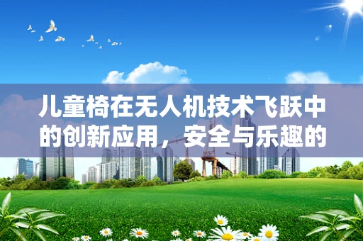 儿童椅在无人机技术飞跃中的创新应用，安全与乐趣的完美结合？