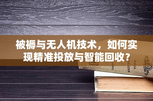 被褥与无人机技术，如何实现精准投放与智能回收？