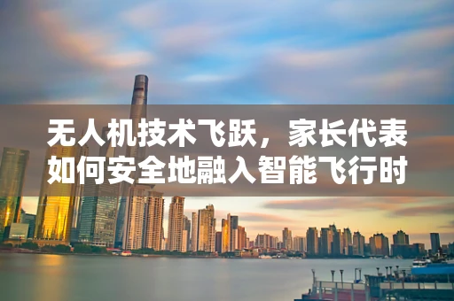 无人机技术飞跃，家长代表如何安全地融入智能飞行时代？