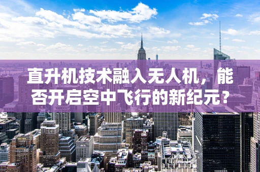 直升机技术融入无人机，能否开启空中飞行的新纪元？