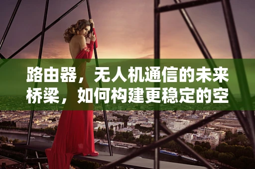 路由器，无人机通信的未来桥梁，如何构建更稳定的空中数据传输？