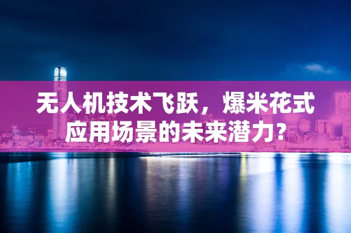 无人机技术飞跃，爆米花式应用场景的未来潜力？