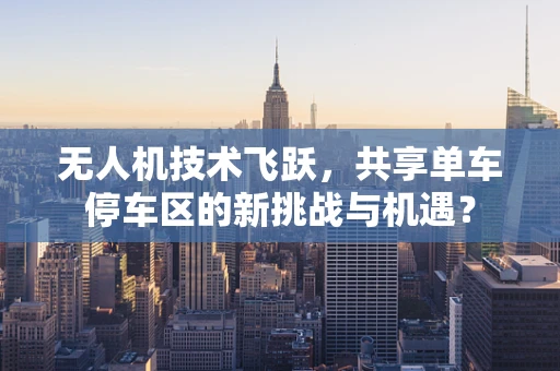无人机技术飞跃，共享单车停车区的新挑战与机遇？