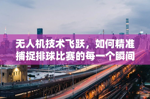 无人机技术飞跃，如何精准捕捉排球比赛的每一个瞬间？