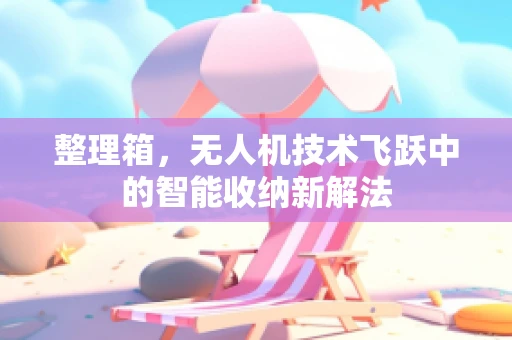 整理箱，无人机技术飞跃中的智能收纳新解法