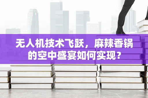无人机技术飞跃，麻辣香锅的空中盛宴如何实现？