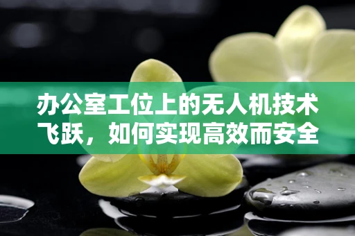 办公室工位上的无人机技术飞跃，如何实现高效而安全的空中监控？