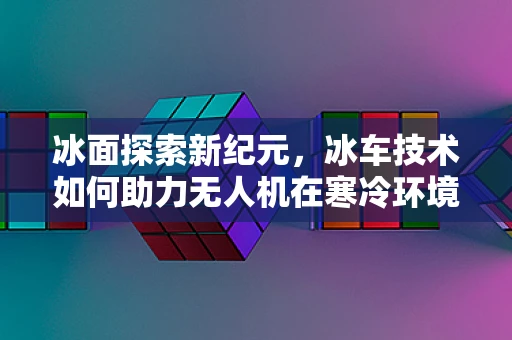 冰面探索新纪元，冰车技术如何助力无人机在寒冷环境下的飞跃？