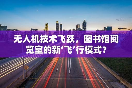 无人机技术飞跃，图书馆阅览室的新‘飞’行模式？