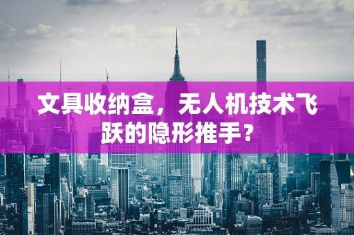 文具收纳盒，无人机技术飞跃的隐形推手？