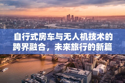 自行式房车与无人机技术的跨界融合，未来旅行的新篇章？