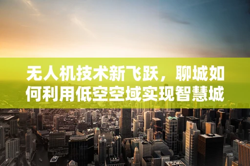 无人机技术新飞跃，聊城如何利用低空空域实现智慧城市新篇章？