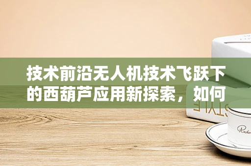 技术前沿无人机技术飞跃下的西葫芦应用新探索，如何实现精准农业的智能授粉？