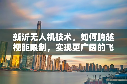 新沂无人机技术，如何跨越视距限制，实现更广阔的飞行视野？