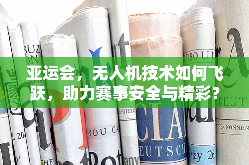 亚运会，无人机技术如何飞跃，助力赛事安全与精彩？