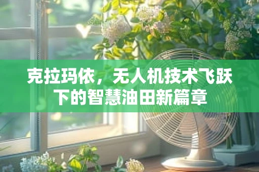 克拉玛依，无人机技术飞跃下的智慧油田新篇章