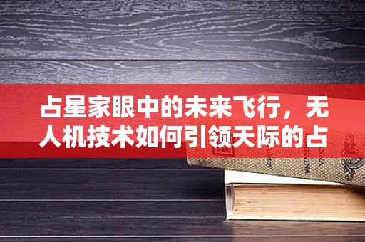 占星家眼中的未来飞行，无人机技术如何引领天际的占星新纪元？