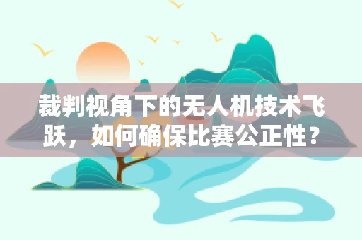 裁判视角下的无人机技术飞跃，如何确保比赛公正性？