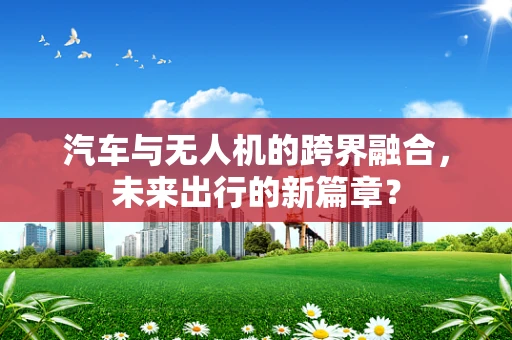 汽车与无人机的跨界融合，未来出行的新篇章？