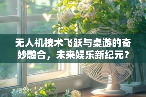 无人机技术飞跃与桌游的奇妙融合，未来娱乐新纪元？