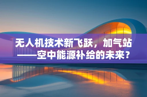 无人机技术新飞跃，加气站——空中能源补给的未来？