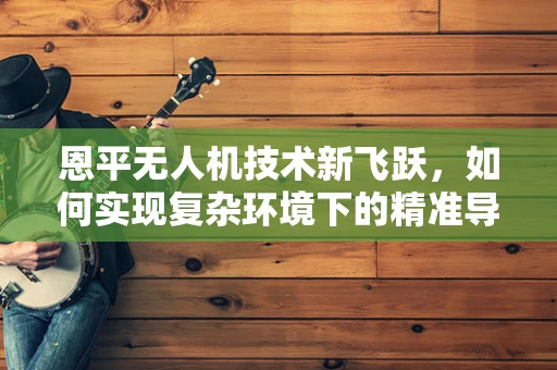 恩平无人机技术新飞跃，如何实现复杂环境下的精准导航？