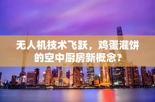 无人机技术飞跃，鸡蛋灌饼的空中厨房新概念？