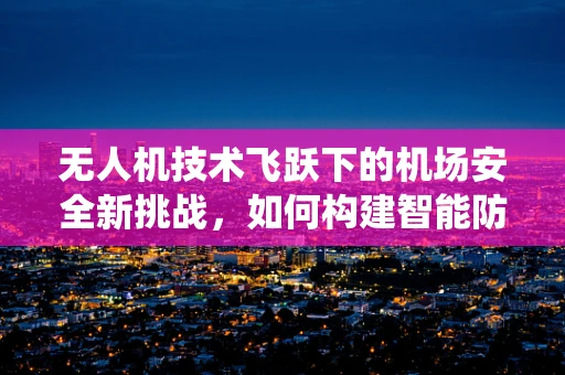 无人机技术飞跃下的机场安全新挑战，如何构建智能防无人机入侵系统？