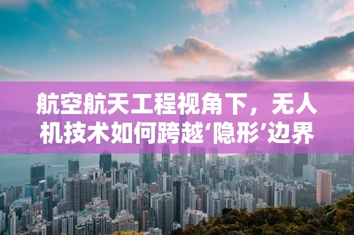 航空航天工程视角下，无人机技术如何跨越‘隐形’边界？