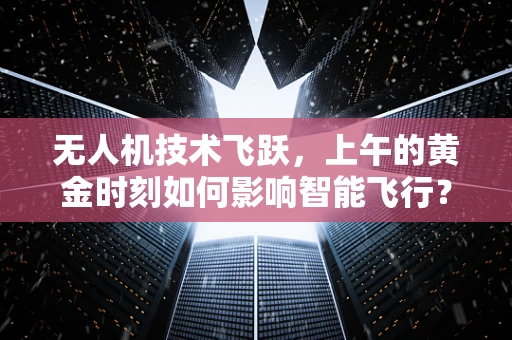 无人机技术飞跃，上午的黄金时刻如何影响智能飞行？