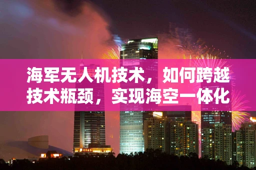 海军无人机技术，如何跨越技术瓶颈，实现海空一体化的新飞跃？