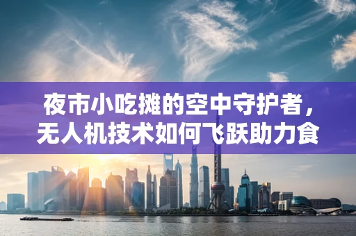 夜市小吃摊的空中守护者，无人机技术如何飞跃助力食品安全？