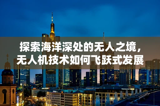 探索海洋深处的无人之境，无人机技术如何飞跃式发展以助力海洋资源勘探？